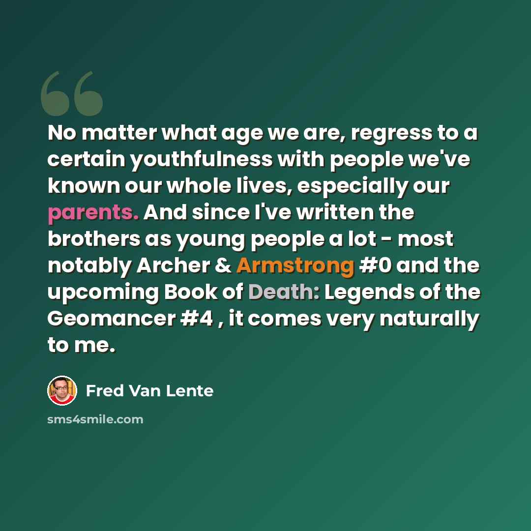 “No matter what age we are, regress to a certain youthfulness with people we've known our whole lives, especially our parents. And since I've written the brothers as young people a lot - most notably Archer & Armstrong #0 and the upcoming Book of Death: Legends of the Geomancer #4 , it comes very…” quote by Fred Van Lente