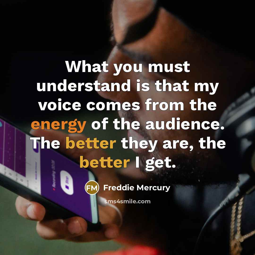 “What you must understand is that my voice comes from the energy of the audience. The better they are, the better I get.” quote by Freddie Mercury