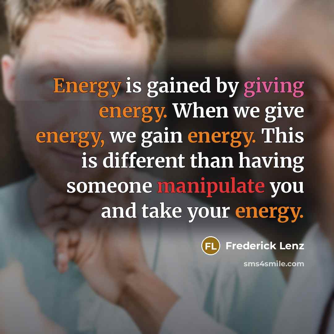 “Energy is gained by giving energy. When we give energy, we gain energy. This is different than having someone manipulate you and take your energy.” quote by Frederick Lenz