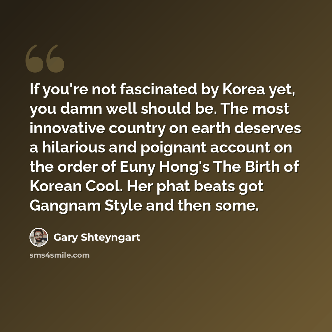 “If you're not fascinated by Korea yet, you damn well should be. The most innovative country on earth deserves a hilarious and poignant account on the order of Euny Hong's The Birth of Korean Cool. Her phat beats got Gangnam Style and then some.” quote by Gary Shteyngart