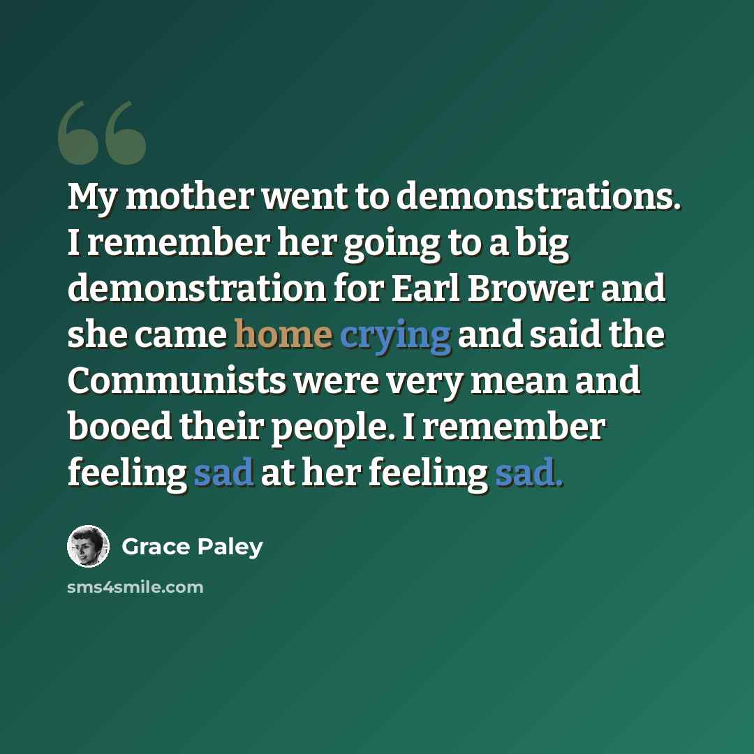 “My mother went to demonstrations. I remember her going to a big demonstration for Earl Brower and she came home crying and said the Communists were very mean and booed their people. I remember feeling sad at her feeling sad.” quote by Grace Paley