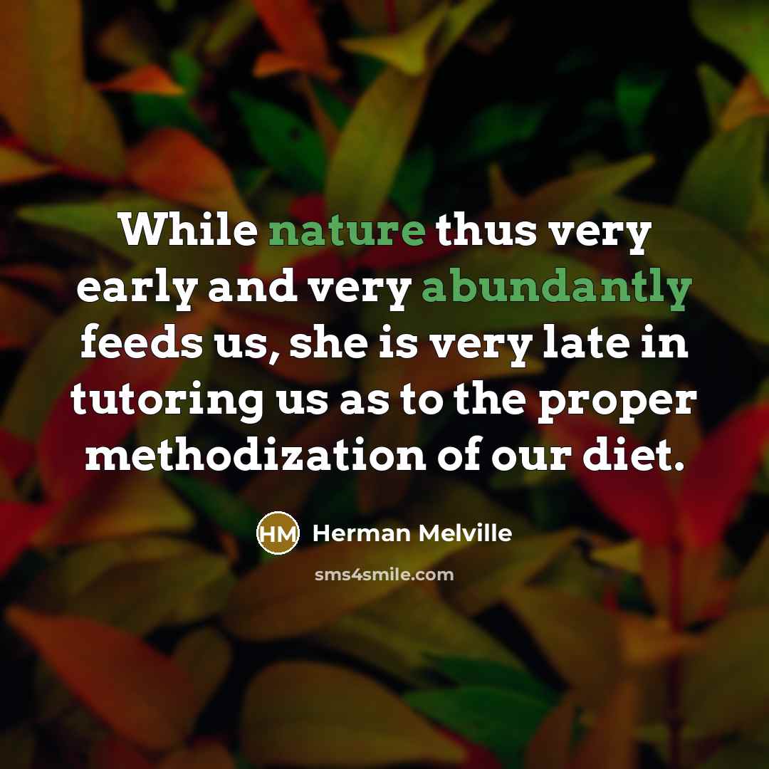 “While nature thus very early and very abundantly feeds us, she is very late in tutoring us as to the proper methodization of our diet.” quote by Herman Melville