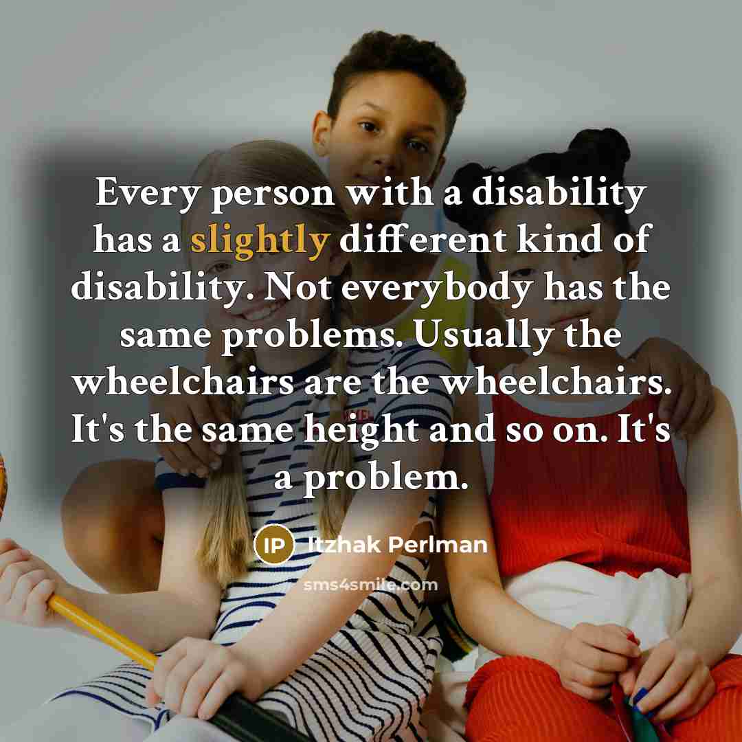 “Every person with a disability has a slightly different kind of disability. Not everybody has the same problems. Usually the wheelchairs are the wheelchairs. It's the same height and so on. It's a problem.” quote by Itzhak Perlman