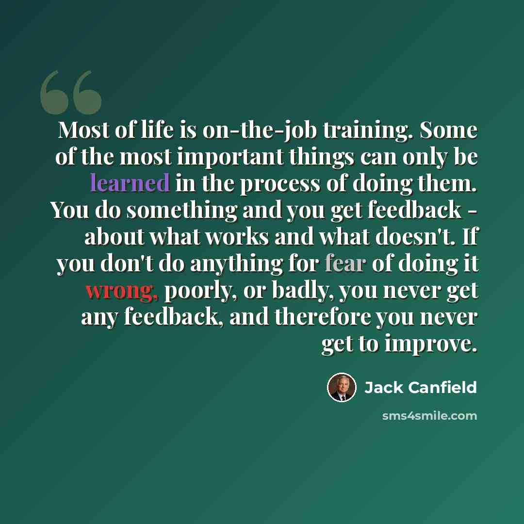 “Most of life is on-the-job training. Some of the most important things can only be learned in the process of doing them. You do something and you get feedback - about what works and what doesn't. If you don't do anything for fear of doing it wrong, poorly, or badly, you never get any feedback, and…” quote by Jack Canfield
