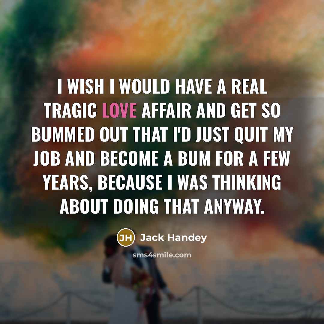 “I wish I would have a real tragic love affair and get so bummed out that I'd just quit my job and become a bum for a few years, because I was thinking about doing that anyway.” quote by Jack Handey