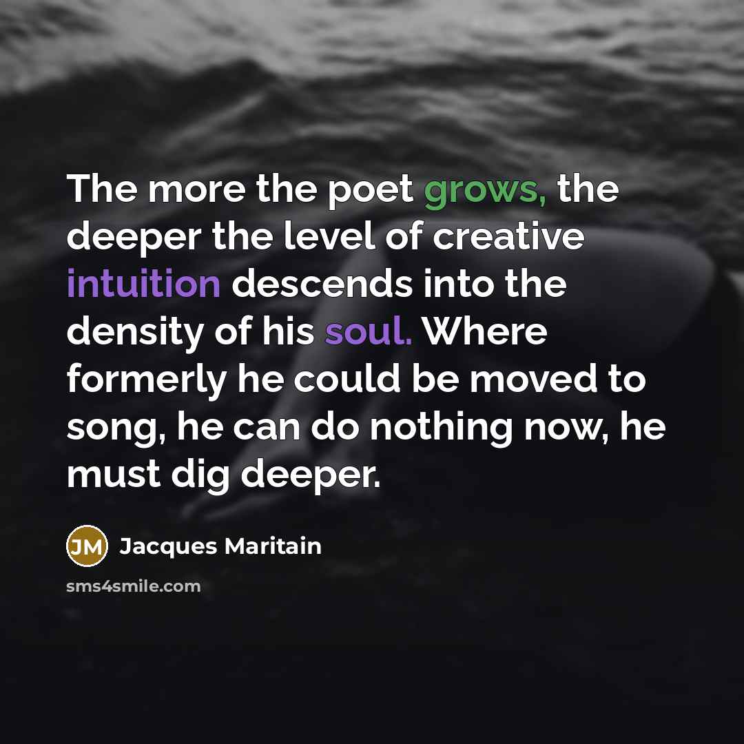 “The more the poet grows, the deeper the level of creative intuition descends into the density of his soul. Where formerly he could be moved to song, he can do nothing now, he must dig deeper.” quote by Jacques Maritain