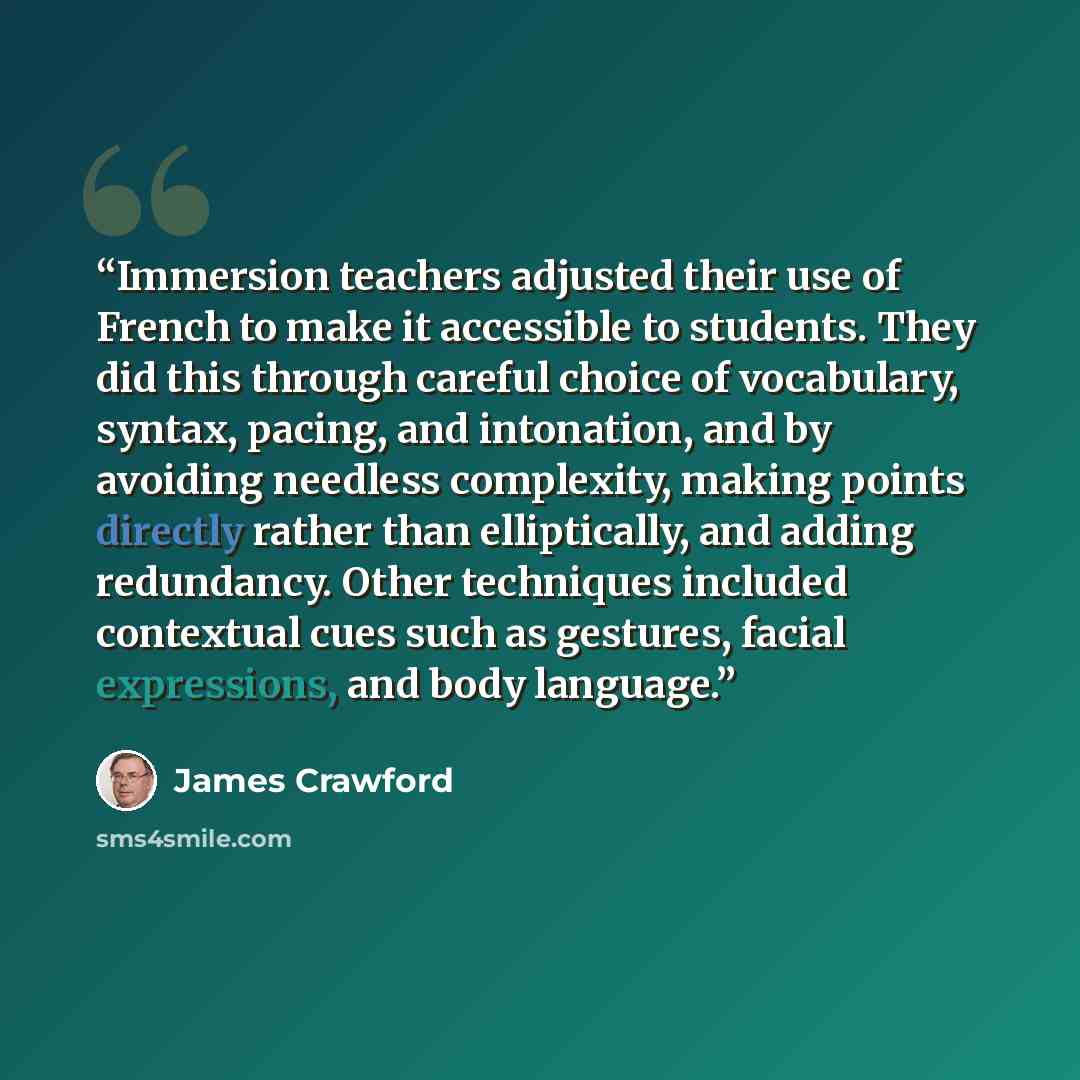 “Immersion teachers adjusted their use of French to make it accessible to students. They did this through careful choice of vocabulary, syntax, pacing, and intonation, and by avoiding needless complexity, making points directly rather than elliptically, and adding redundancy. Other techniques…” quote by James Crawford