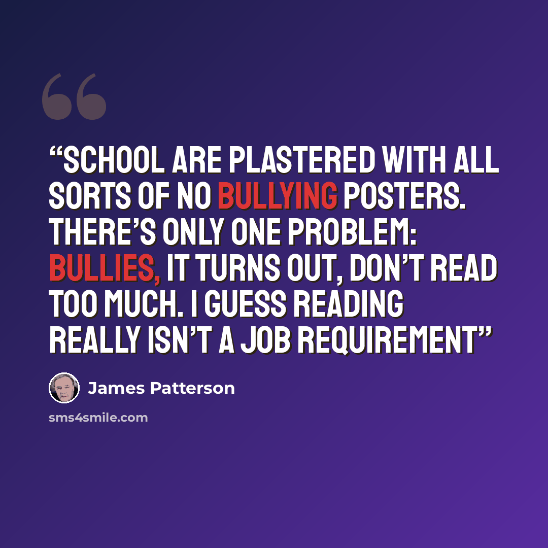 “School are plastered with all sorts of NO BULLYING posters. There’s only one problem: Bullies, it turns out, don’t read too much. I guess reading really isn’t a job requirement” quote by James Patterson