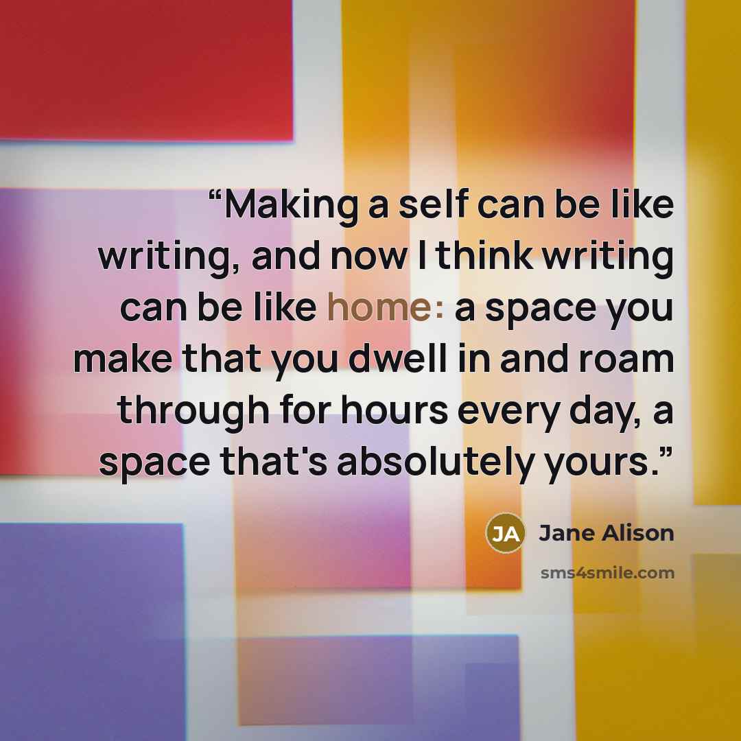 “Making a self can be like writing, and now I think writing can be like home: a space you make that you dwell in and roam through for hours every day, a space that's absolutely yours.” quote by Jane Alison