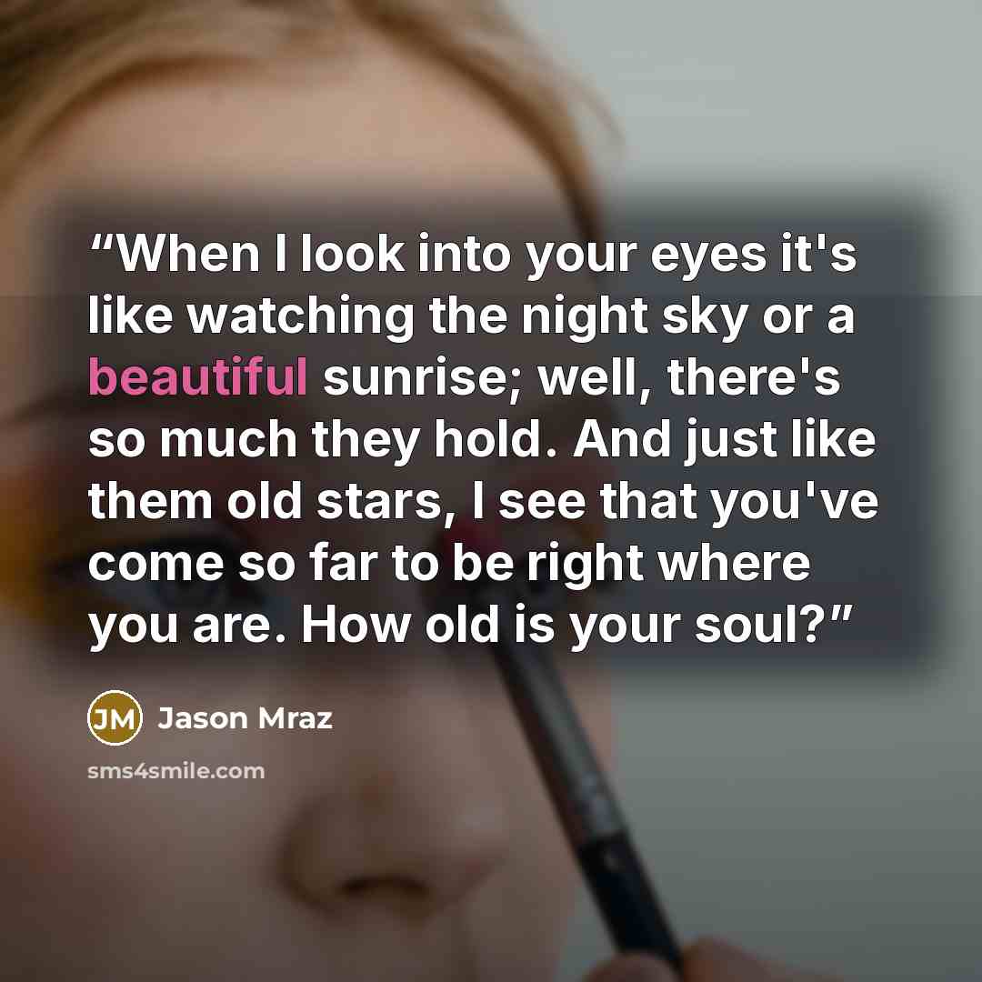 “When I look into your eyes it's like watching the night sky or a beautiful sunrise; well, there's so much they hold. And just like them old stars, I see that you've come so far to be right where you are. How old is your soul?” quote by Jason Mraz