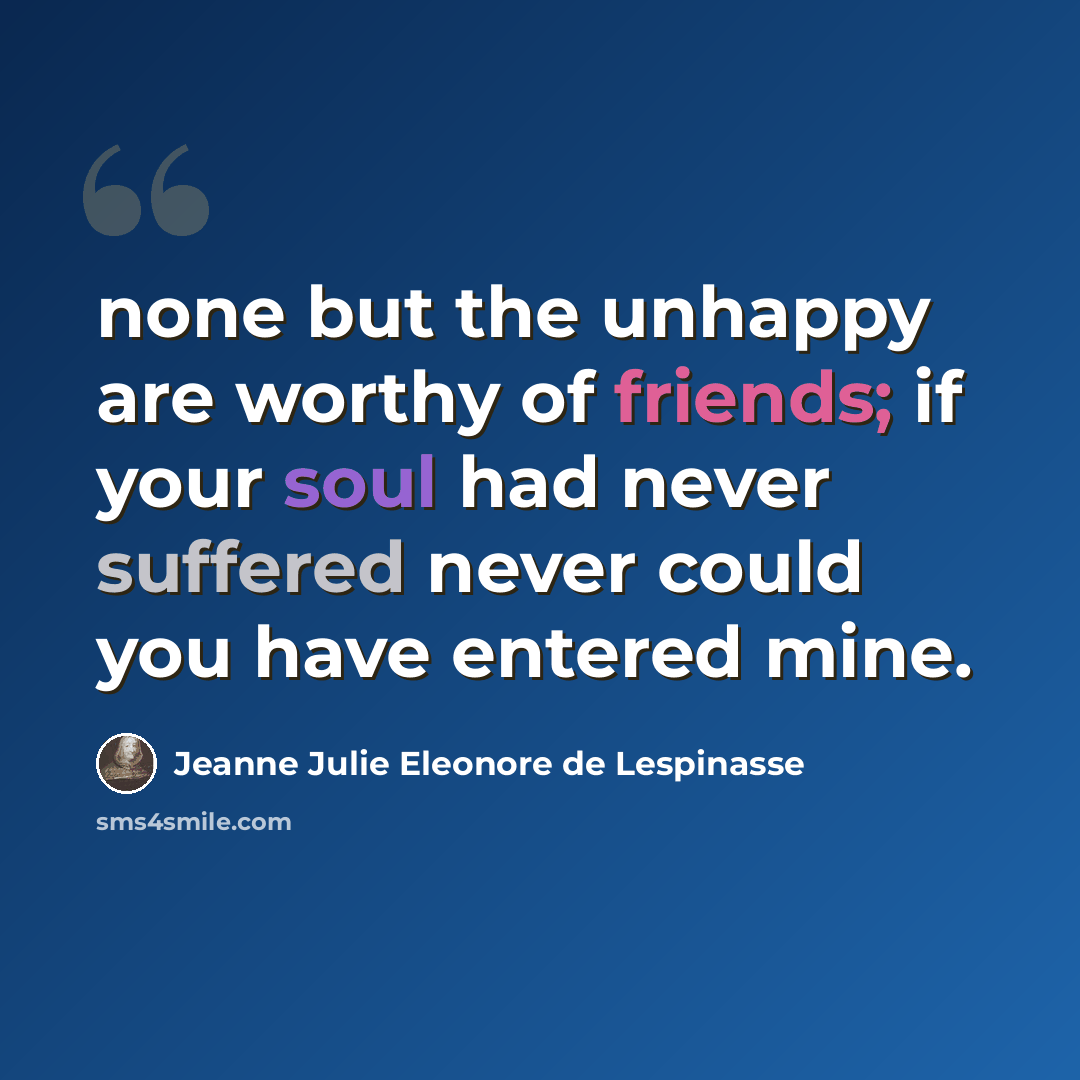 “none but the unhappy are worthy of friends; if your soul had never suffered never could you have entered mine.” quote by Jeanne Julie Eleonore de Lespinasse