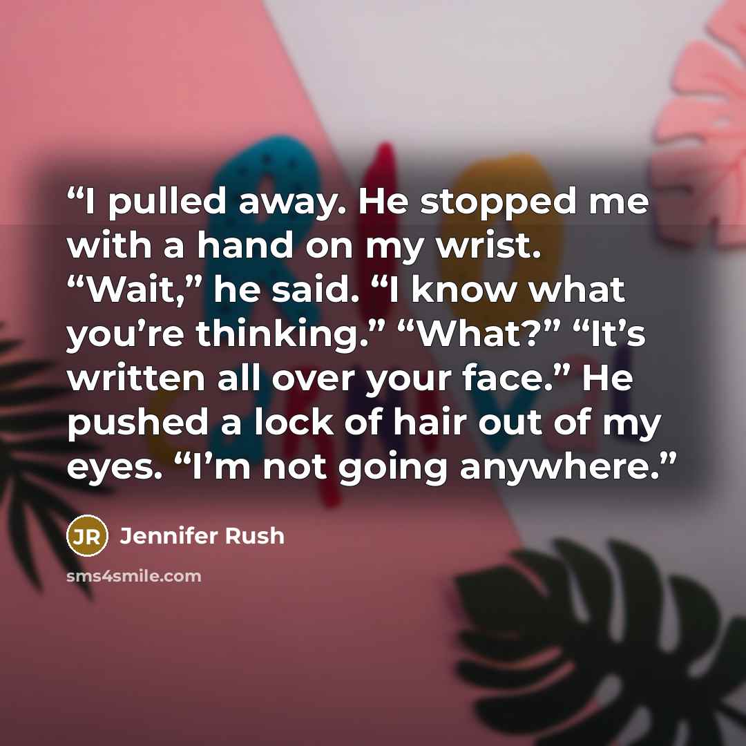 “I pulled away. He stopped me with a hand on my wrist. “Wait,” he said. “I know what you’re thinking.” “What?” “It’s written all over your face.” He pushed a lock of hair out of my eyes. “I’m not going anywhere.” quote by Jennifer Rush