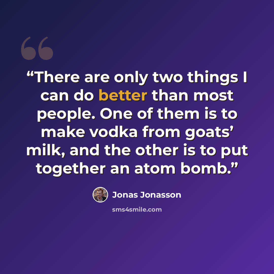 “There are only two things I can do better than most people. One of them is to make vodka from goats’ milk, and the other is to put together an atom bomb.” quote by Jonas Jonasson