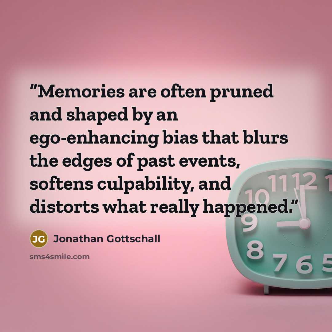 “Memories are often pruned and shaped by an ego-enhancing bias that blurs the edges of past events, softens culpability, and distorts what really happened.” quote by Jonathan Gottschall