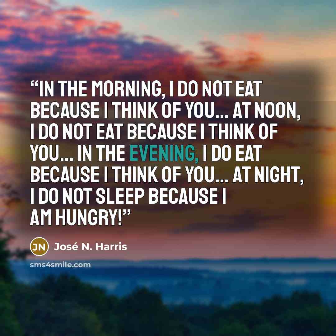 “In the morning, I do not eat because I think of you... At noon, I do not eat because I think of you... In the evening, I do eat because I think of you... At night, I do not sleep because I am hungry!” quote by José N. Harris
