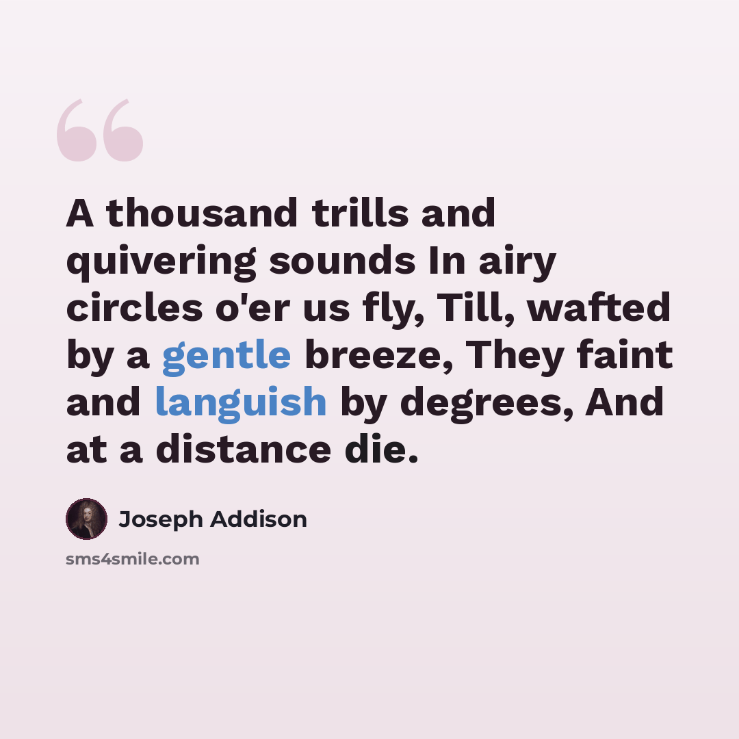 “A thousand trills and quivering sounds In airy circles o'er us fly, Till, wafted by a gentle breeze, They faint and languish by degrees, And at a distance die.” quote by Joseph Addison