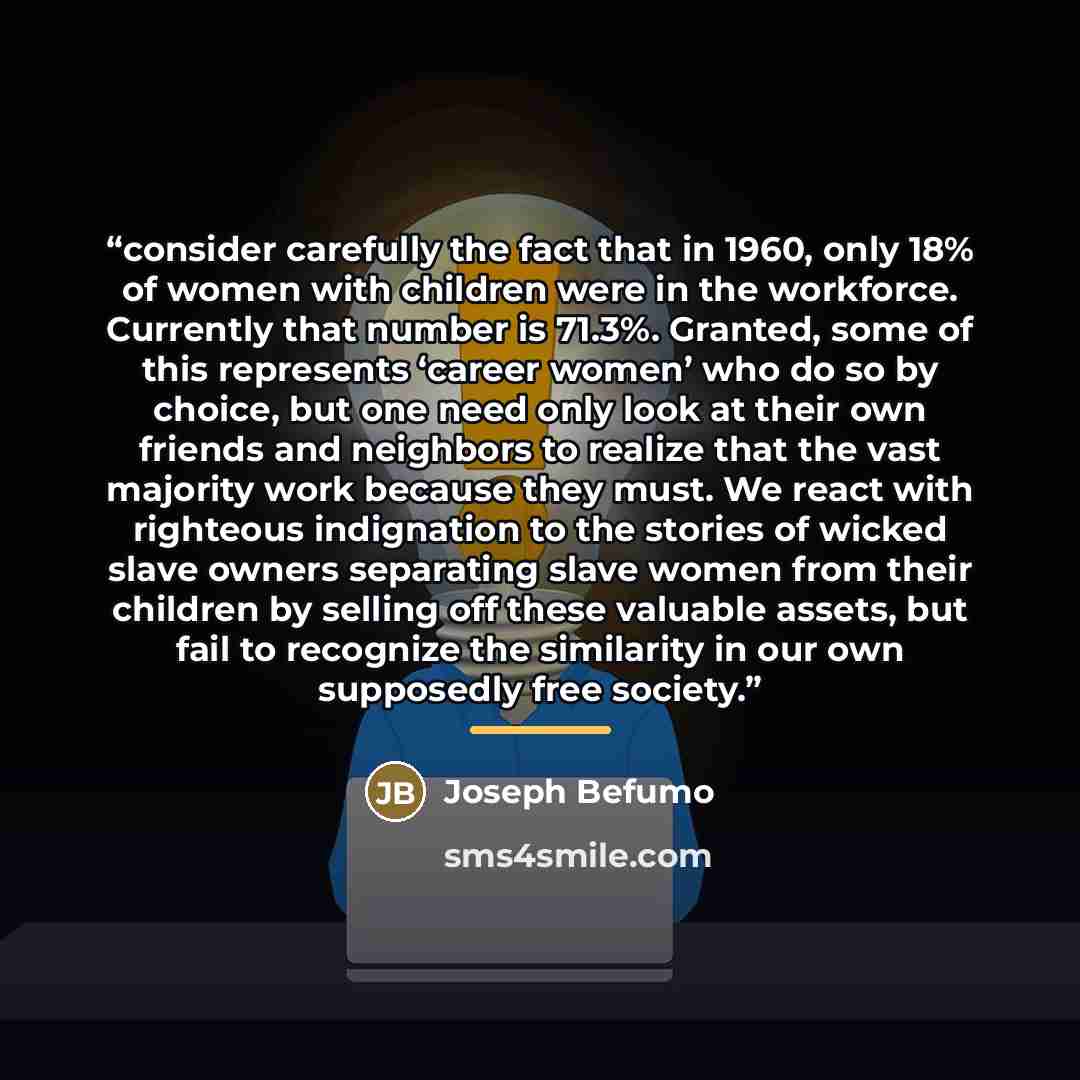“consider carefully the fact that in 1960, only 18% of women with children were in the workforce. Currently that number is 71.3%. Granted, some of this represents ‘career women’ who do so by choice, but one need only look at their own friends and neighbors to realize that the vast majority work…” quote by Joseph Befumo