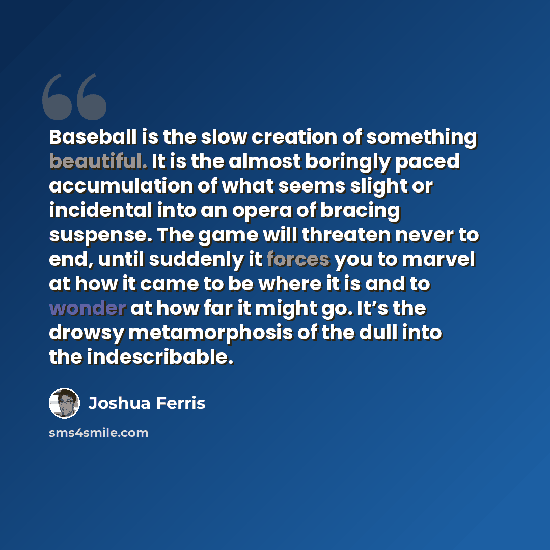 “Baseball is the slow creation of something beautiful. It is the almost boringly paced accumulation of what seems slight or incidental into an opera of bracing suspense. The game will threaten never to end, until suddenly it forces you to marvel at how it came to be where it is and to wonder at how…” quote by Joshua Ferris