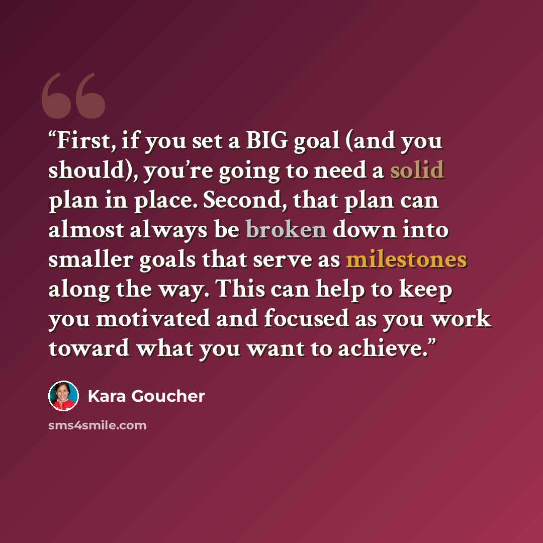 “First, if you set a BIG goal (and you should), you’re going to need a solid plan in place. Second, that plan can almost always be broken down into smaller goals that serve as milestones along the way. This can help to keep you motivated and focused as you work toward what you want to achieve.” quote by Kara Goucher