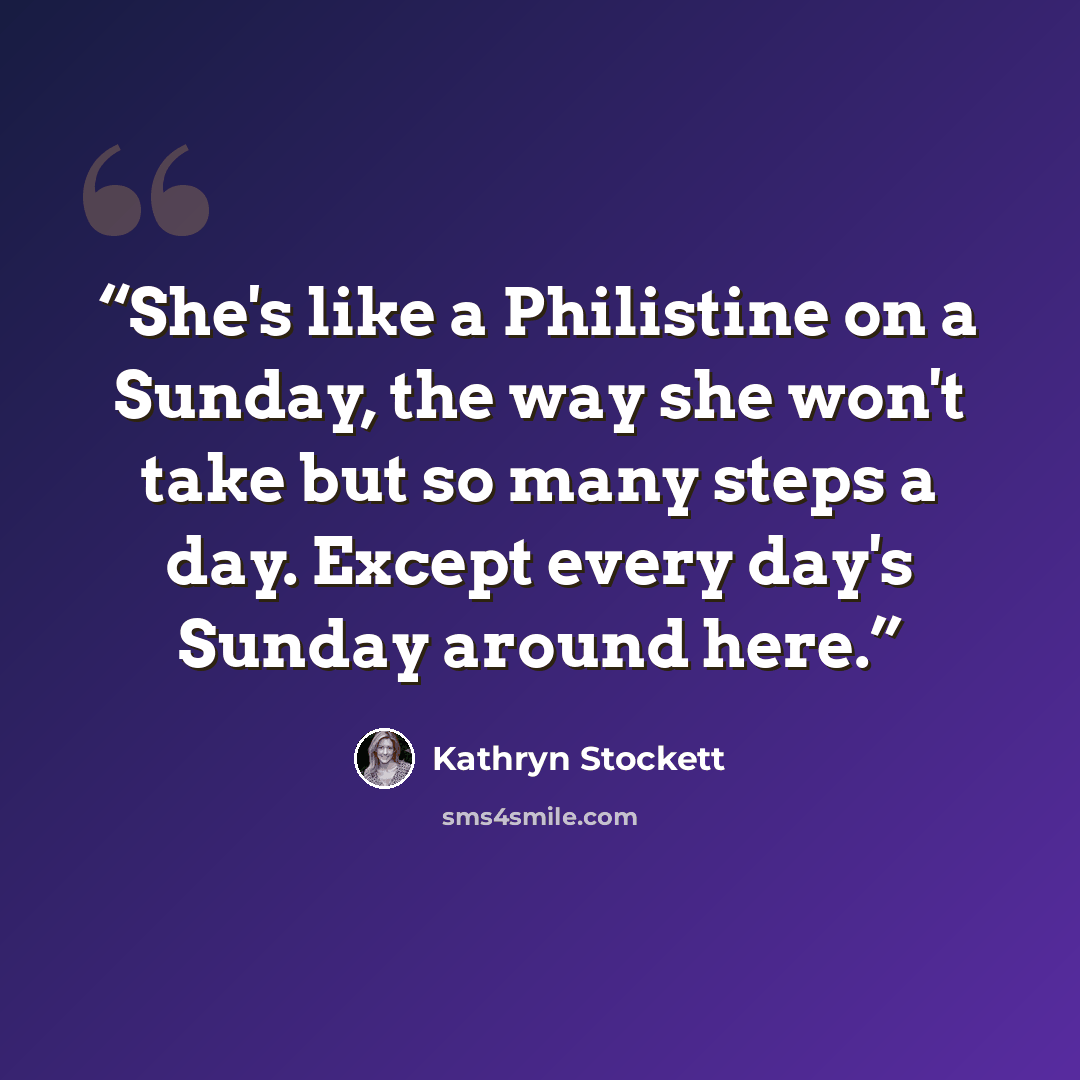 “She's like a Philistine on a Sunday, the way she won't take but so many steps a day. Except every day's Sunday around here.” quote by Kathryn Stockett