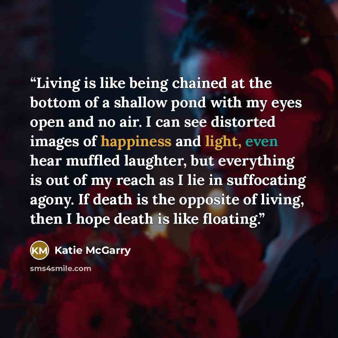 “Living is like being chained at the bottom of a shallow pond with my eyes open and no air. I can see distorted images of happiness and light, even hear muffled laughter, but everything is out of my reach as I lie in suffocating agony. If death is the opposite of living, then I hope death is like…” quote by Katie McGarry