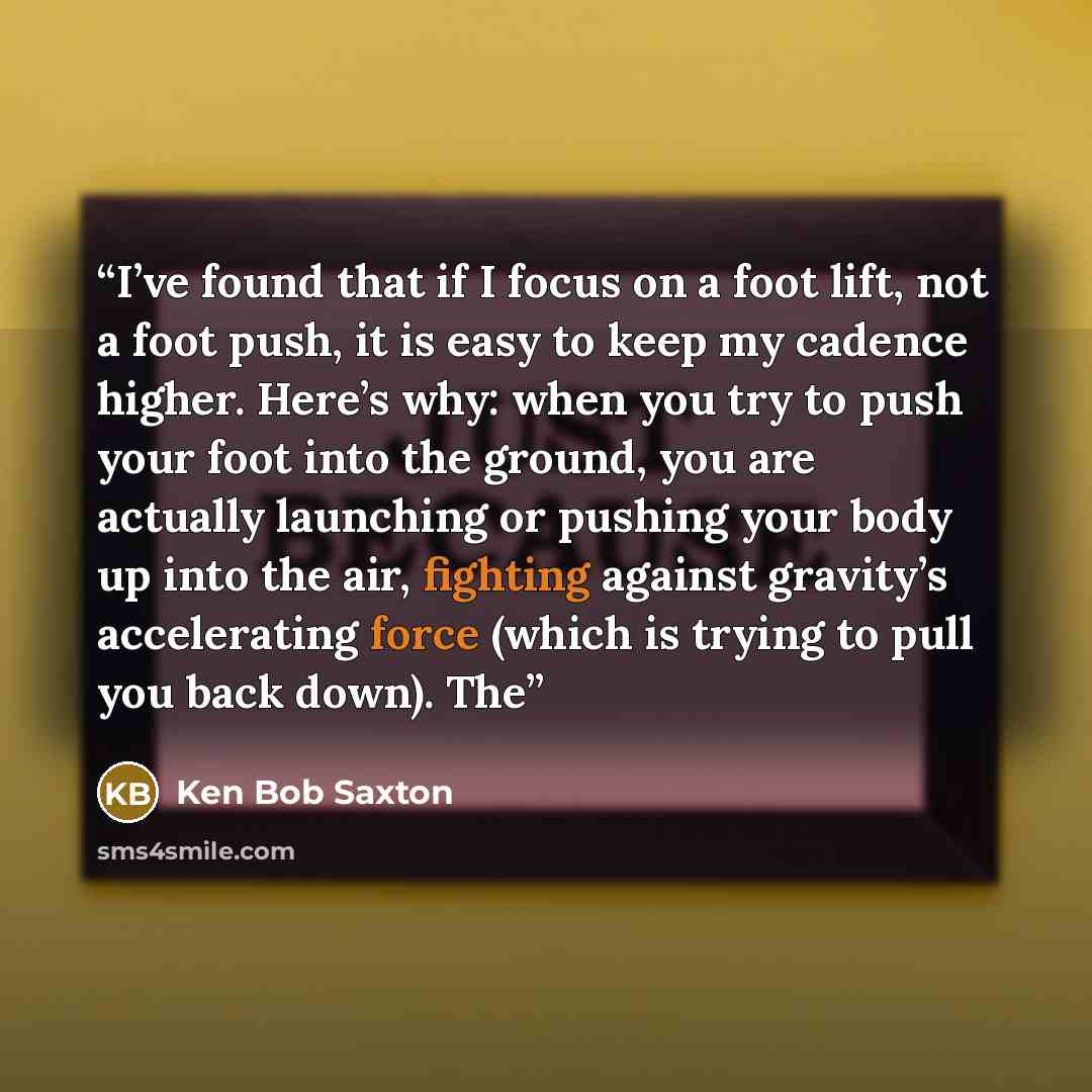 “I’ve found that if I focus on a foot lift, not a foot push, it is easy to keep my cadence higher. Here’s why: when you try to push your foot into the ground, you are actually launching or pushing your body up into the air, fighting against gravity’s accelerating force (which is trying to pull you…” quote by Ken Bob Saxton