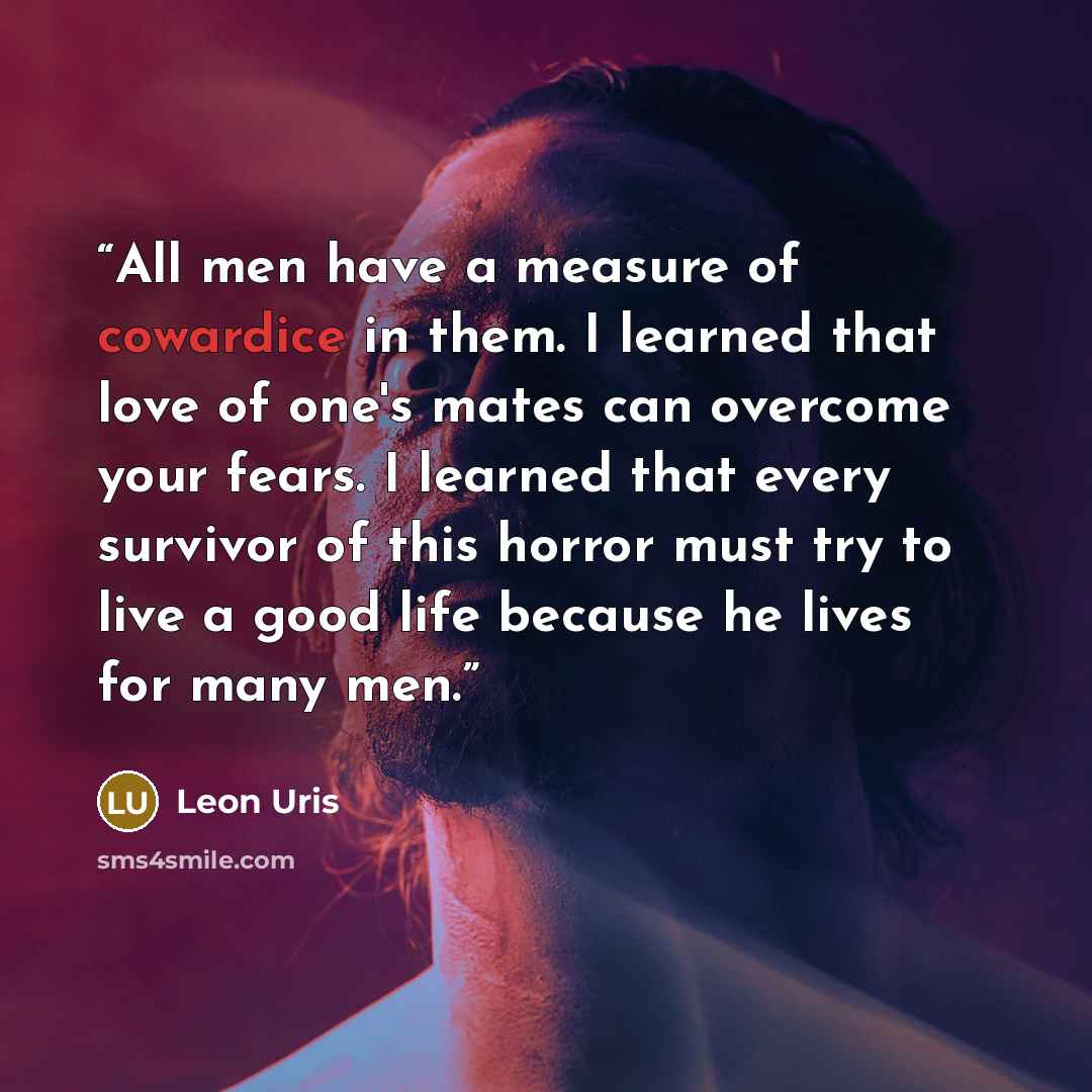 “All men have a measure of cowardice in them. I learned that love of one's mates can overcome your fears. I learned that every survivor of this horror must try to live a good life because he lives for many men.” quote by Leon Uris