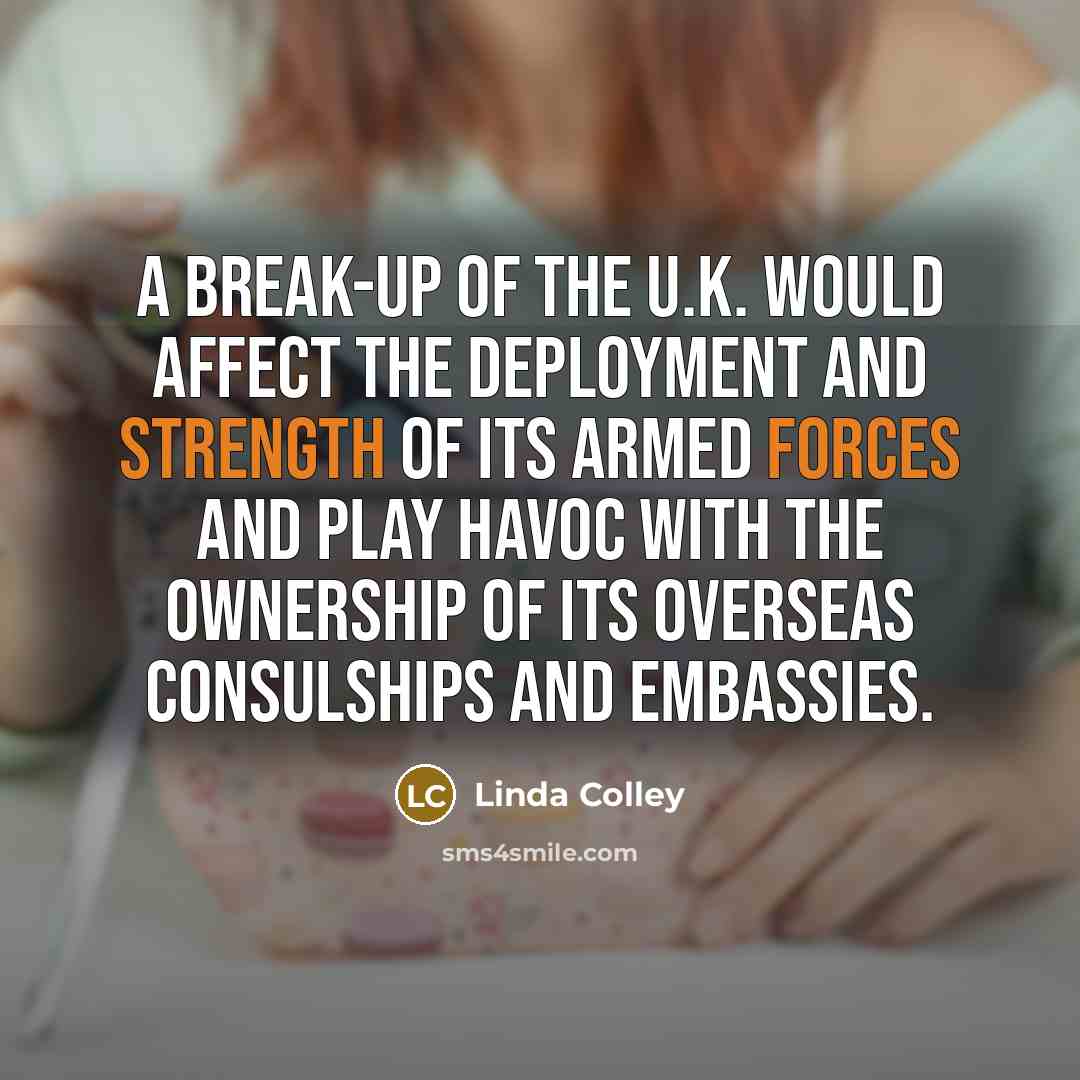 “A break-up of the U.K. would affect the deployment and strength of its armed forces and play havoc with the ownership of its overseas consulships and embassies.” quote by Linda Colley