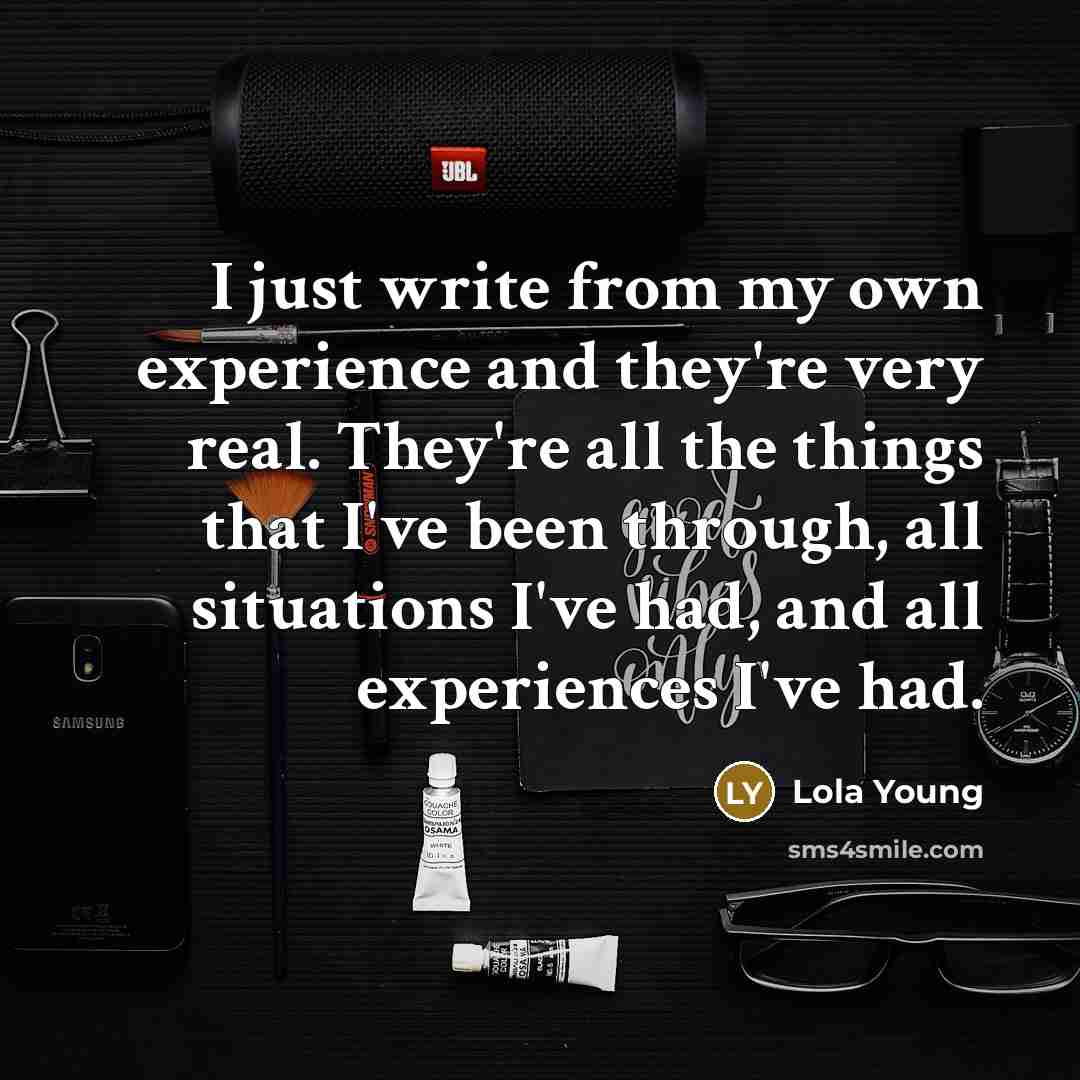 “I just write from my own experience and they're very real. They're all the things that I've been through, all situations I've had, and all experiences I've had.” quote by Lola Young