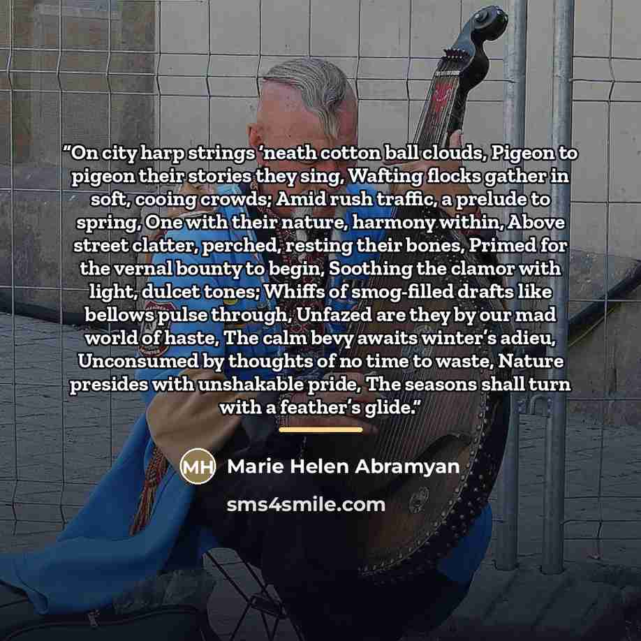 “On city harp strings ‘neath cotton ball clouds, Pigeon to pigeon their stories they sing, Wafting flocks gather in soft, cooing crowds; Amid rush traffic, a prelude to spring, One with their nature, harmony within, Above street clatter, perched, resting their bones, Primed for the vernal bounty to…” quote by Marie Helen Abramyan