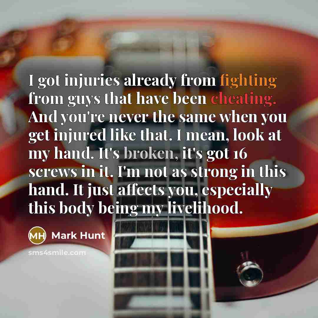 “I got injuries already from fighting from guys that have been cheating. And you're never the same when you get injured like that. I mean, look at my hand. It's broken, it's got 16 screws in it. I'm not as strong in this hand. It just affects you, especially this body being my livelihood.” quote by Mark Hunt