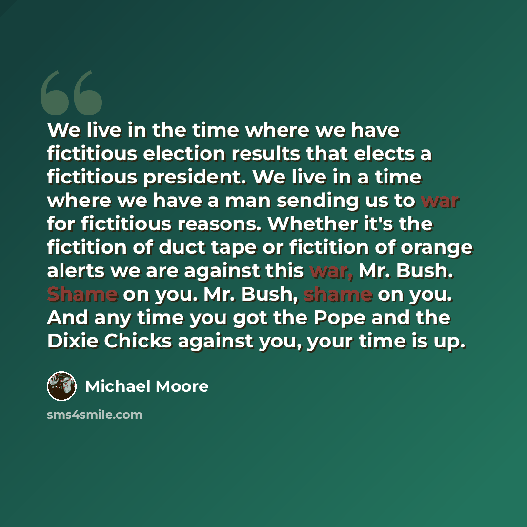 “We live in the time where we have fictitious election results that elects a fictitious president. We live in a time where we have a man sending us to war for fictitious reasons. Whether it's the fictition of duct tape or fictition of orange alerts we are against this war, Mr. Bush. Shame on you…” quote by Michael Moore