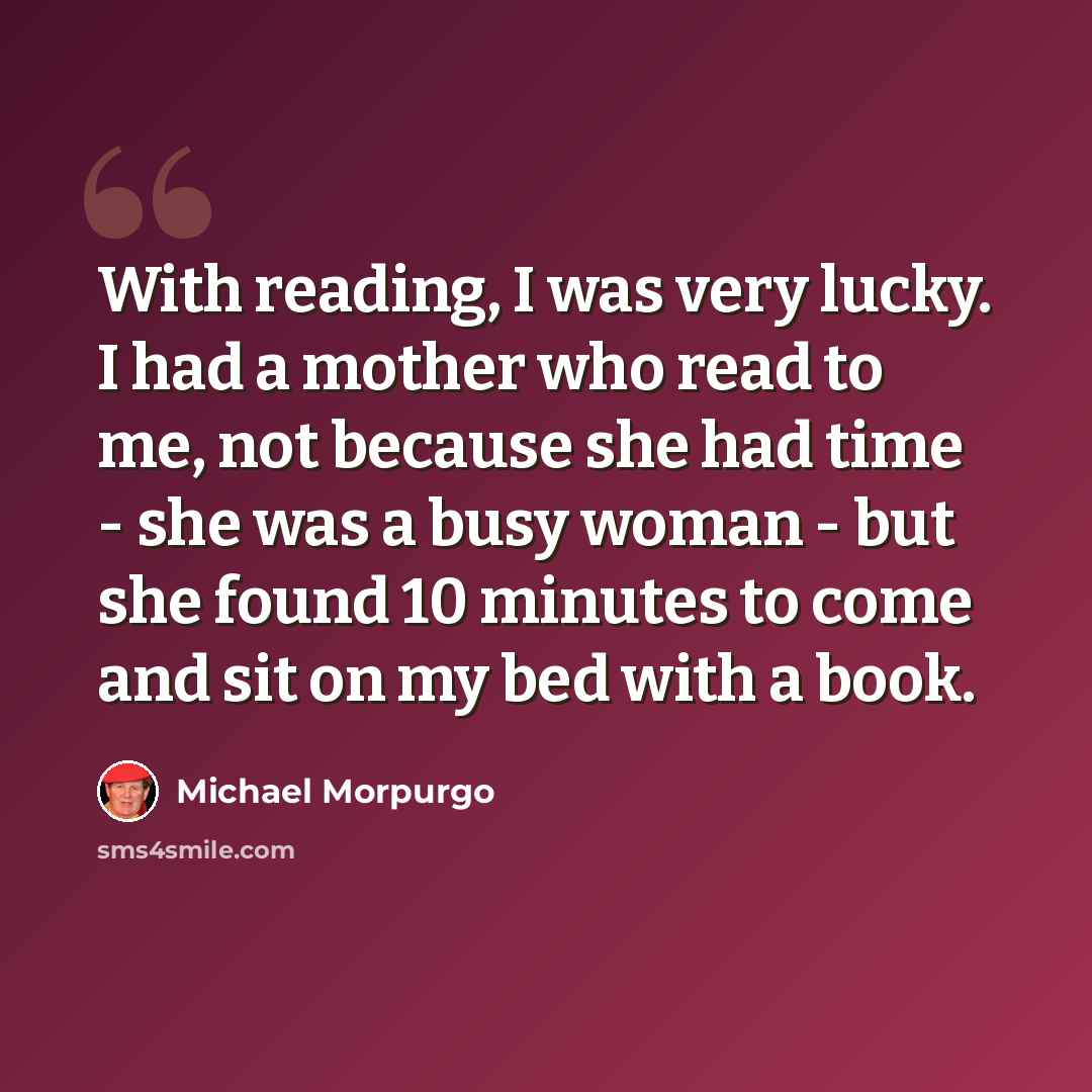 “With reading, I was very lucky. I had a mother who read to me, not because she had time - she was a busy woman - but she found 10 minutes to come and sit on my bed with a book.” quote by Michael Morpurgo