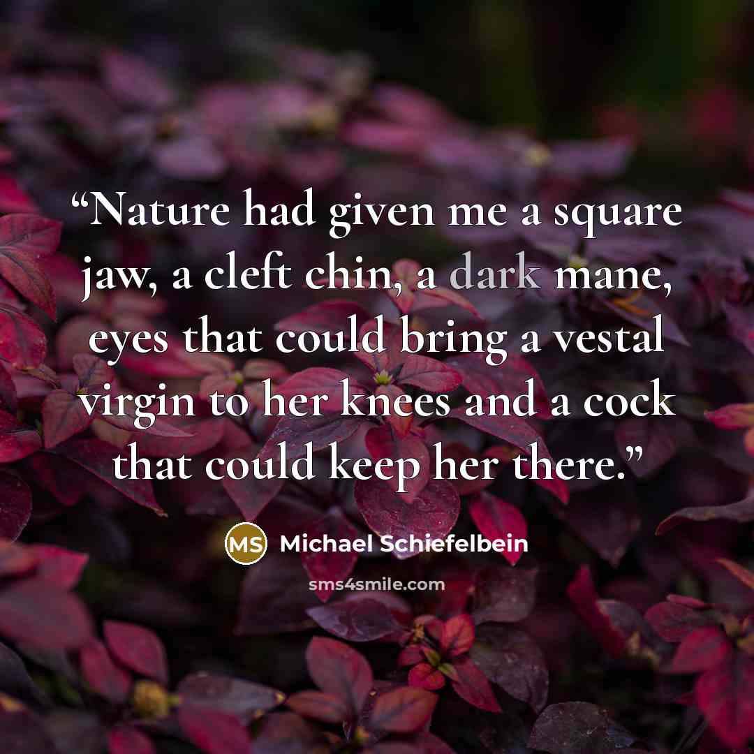 “Nature had given me a square jaw, a cleft chin, a dark mane, eyes that could bring a vestal virgin to her knees and a cock that could keep her there.” quote by Michael Schiefelbein