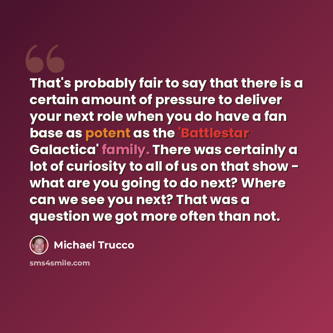 “That's probably fair to say that there is a certain amount of pressure to deliver your next role when you do have a fan base as potent as the 'Battlestar Galactica' family. There was certainly a lot of curiosity to all of us on that show - what are you going to do next? Where can we see you next?…” quote by Michael Trucco