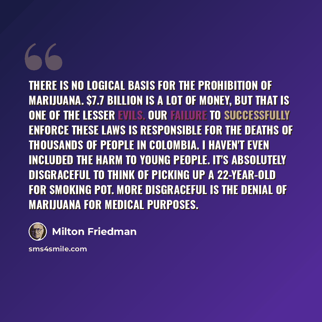 “There is no logical basis for the prohibition of marijuana. $7.7 billion is a lot of money, but that is one of the lesser evils. Our failure to successfully enforce these laws is responsible for the deaths of thousands of people in Colombia. I haven't even included the harm to young people. It's…” quote by Milton Friedman