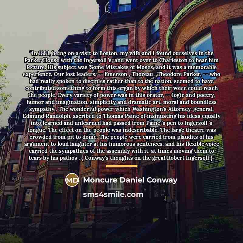 “In 1881, being on a visit to Boston, my wife and I found ourselves in the Parker House with the Ingersoll 's, and went over to Charleston to hear him lecture. His subject was 'Some Mistakes of Moses,' and it was a memorable experience. Our lost leaders, -- Emerson , Thoreau , Theodore Parker…” quote by Moncure Daniel Conway