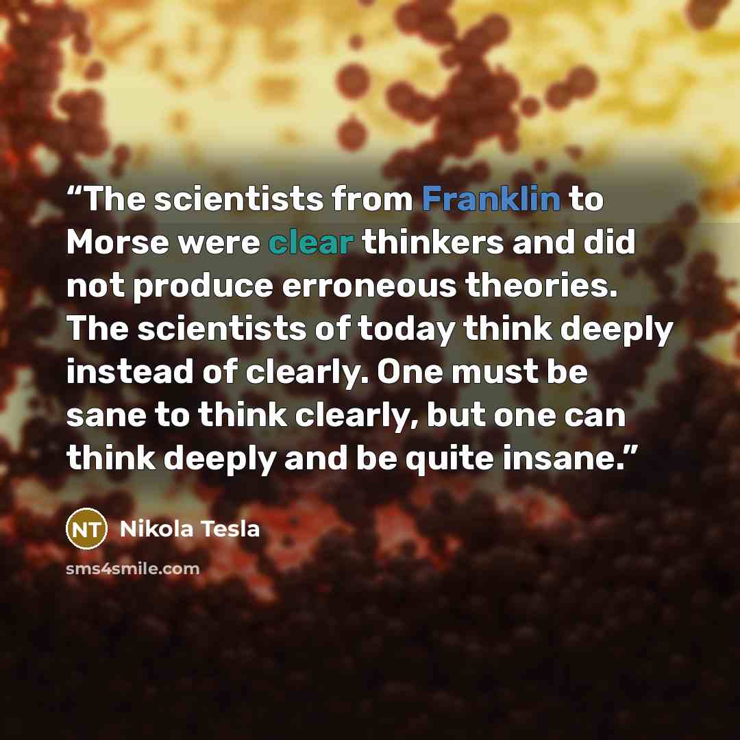 “The scientists from Franklin to Morse were clear thinkers and did not produce erroneous theories. The scientists of today think deeply instead of clearly. One must be sane to think clearly, but one can think deeply and be quite insane.” quote by Nikola Tesla