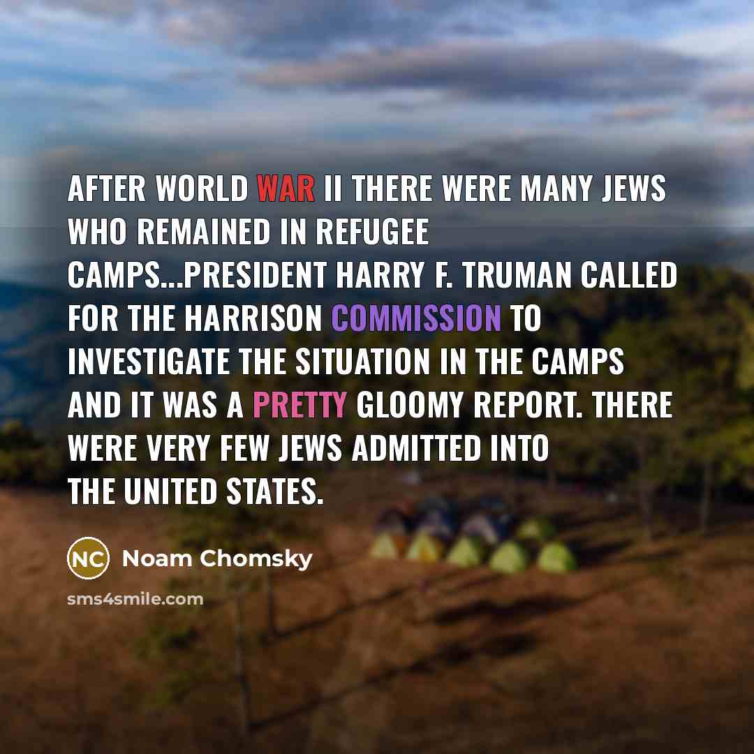 “After World War II there were many Jews who remained in refugee camps...President Harry F. Truman called for the Harrison Commission to investigate the situation in the camps and it was a pretty gloomy report. There were very few Jews admitted into the United States.” quote by Noam Chomsky