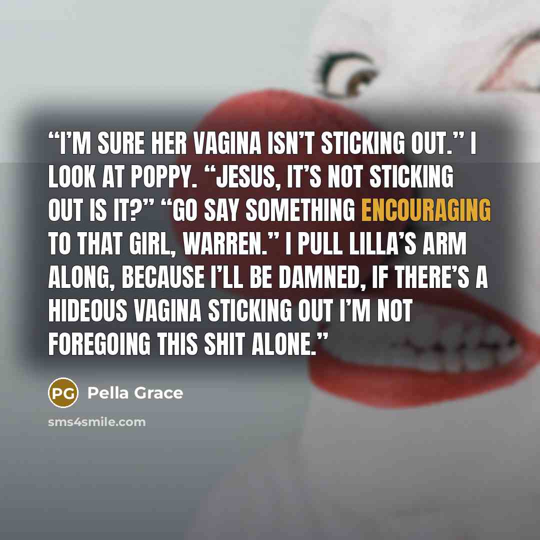 “I’m sure her vagina isn’t sticking out.” I look at Poppy. “Jesus, it’s not sticking out is it?” “Go say something encouraging to that girl, Warren.” I pull Lilla’s arm along, because I’ll be damned, if there’s a hideous vagina sticking out I’m not foregoing this shit alone.” quote by Pella Grace