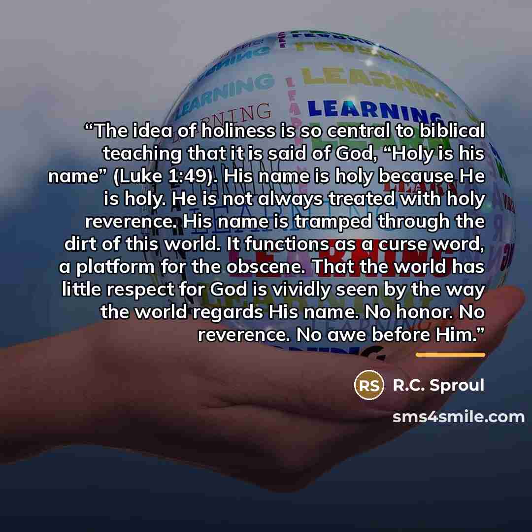 “The idea of holiness is so central to biblical teaching that it is said of God, “Holy is his name” (Luke 1:49). His name is holy because He is holy. He is not always treated with holy reverence. His name is tramped through the dirt of this world. It functions as a curse word, a platform for the…” quote by R.C. Sproul