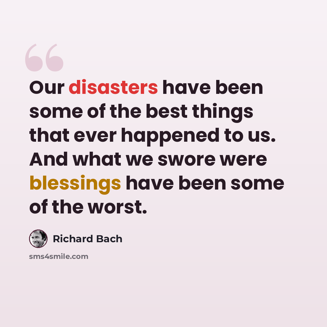 “Our disasters have been some of the best things that ever happened to us. And what we swore were blessings have been some of the worst.” quote by Richard Bach