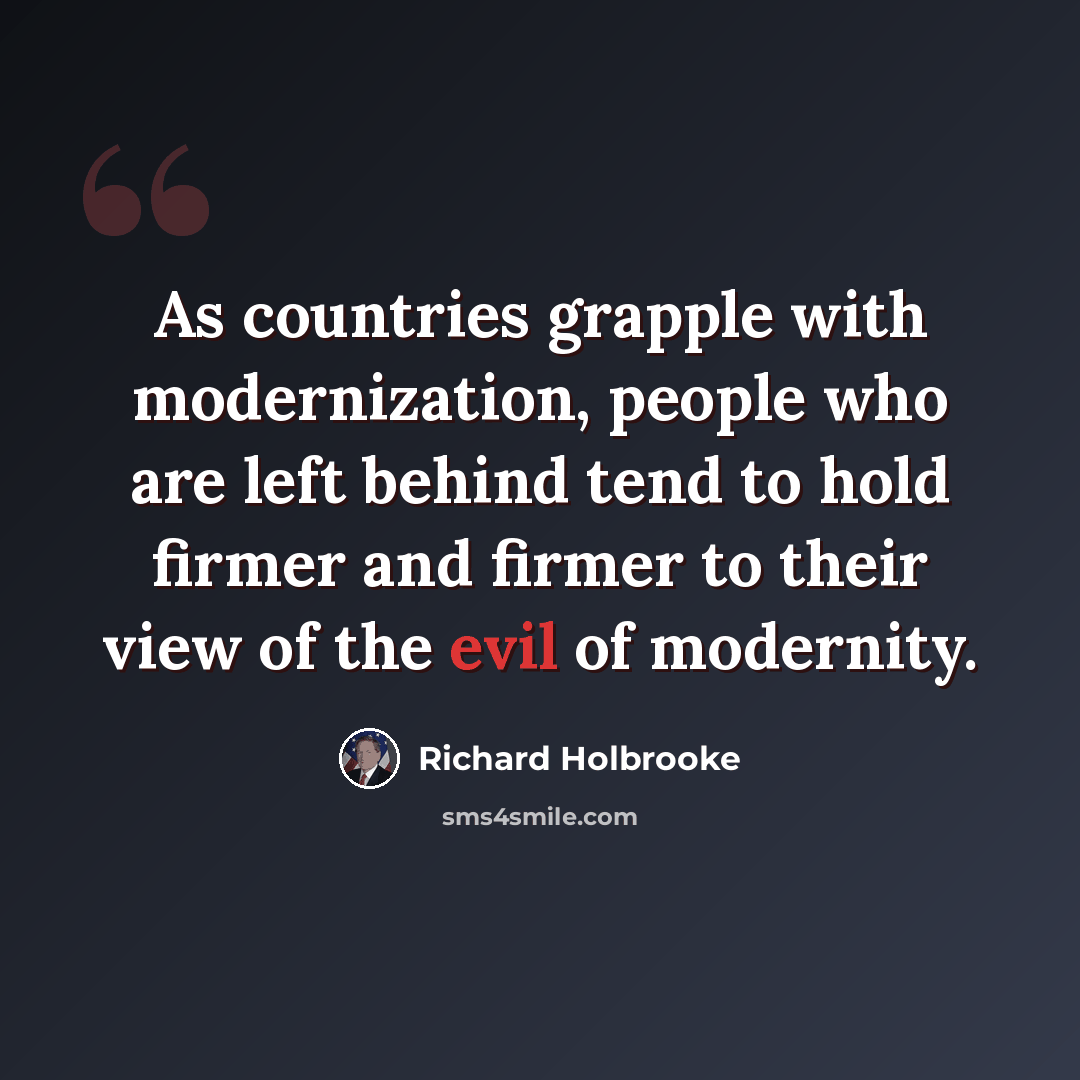 “As countries grapple with modernization, people who are left behind tend to hold firmer and firmer to their view of the evil of modernity.” quote by Richard Holbrooke