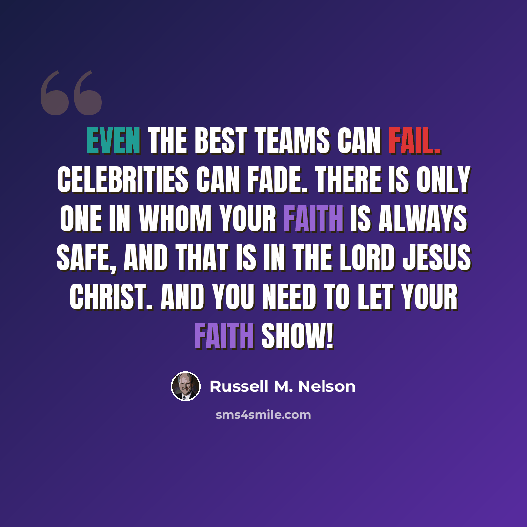 “Even the best teams can fail. Celebrities can fade. There is only One in whom your faith is always safe, and that is in the Lord Jesus Christ. And you need to let your faith show!” quote by Russell M. Nelson
