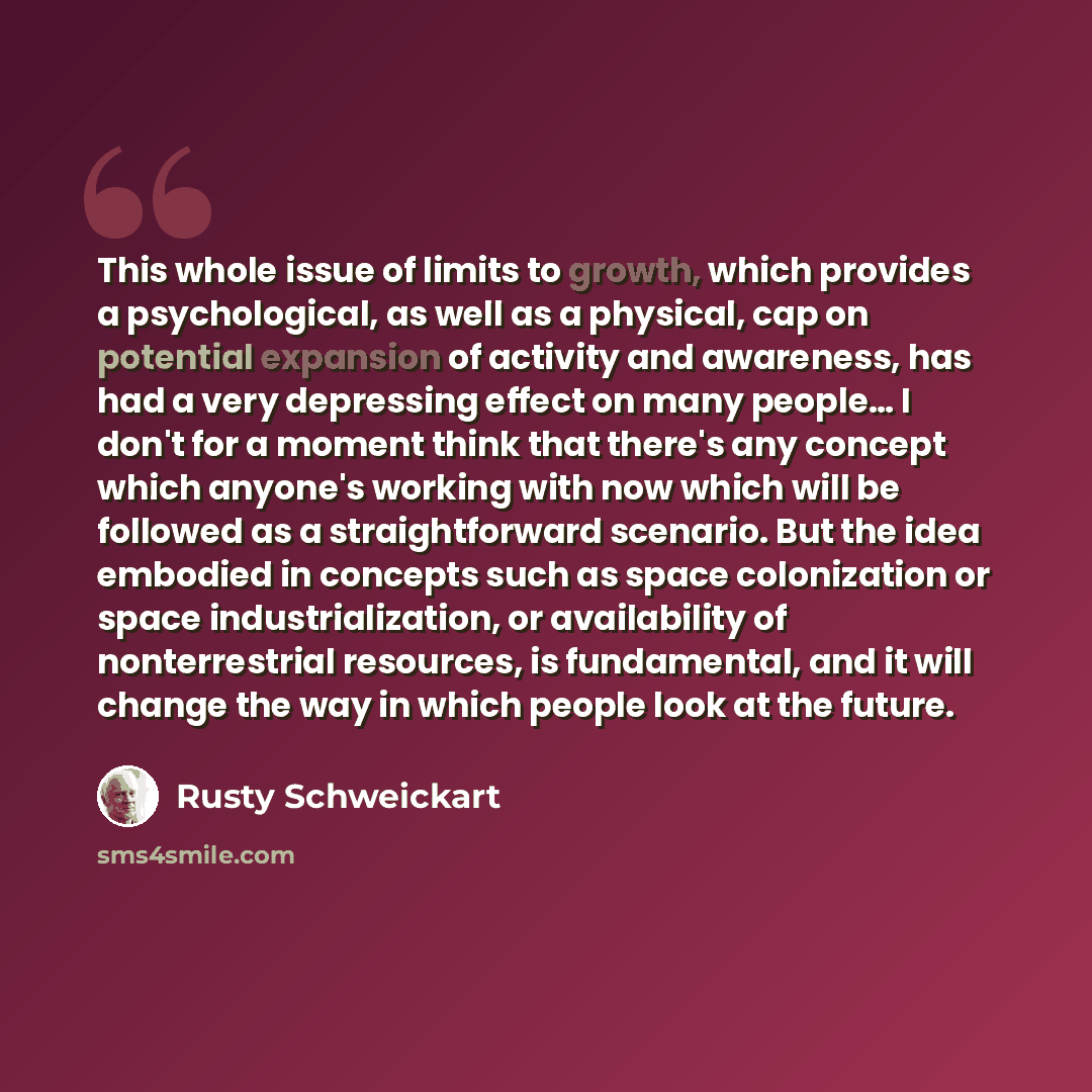 “This whole issue of limits to growth, which provides a psychological, as well as a physical, cap on potential expansion of activity and awareness, has had a very depressing effect on many people… I don't for a moment think that there's any concept which anyone's working with now which will be…” quote by Rusty Schweickart