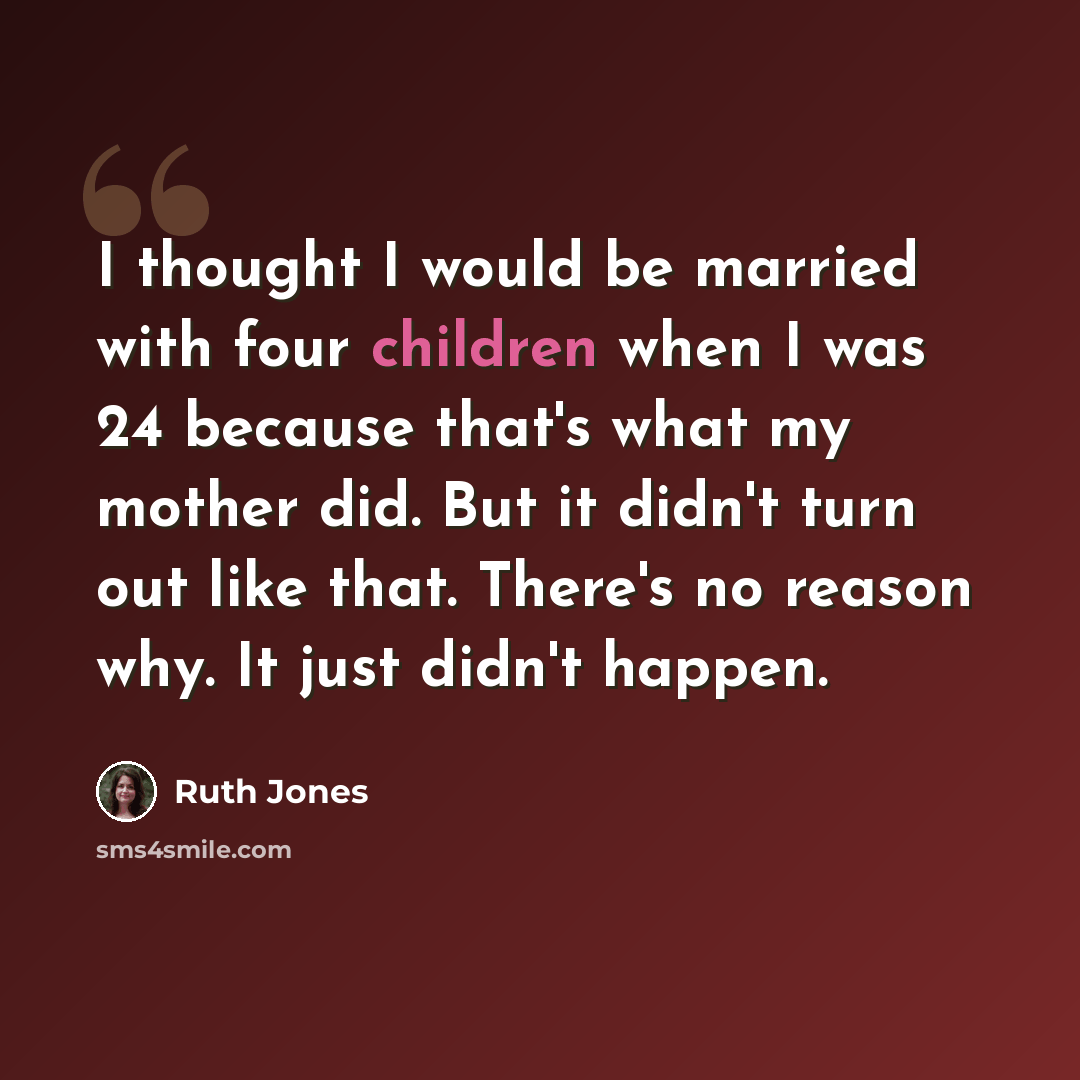 “I thought I would be married with four children when I was 24 because that's what my mother did. But it didn't turn out like that. There's no reason why. It just didn't happen.” quote by Ruth Jones