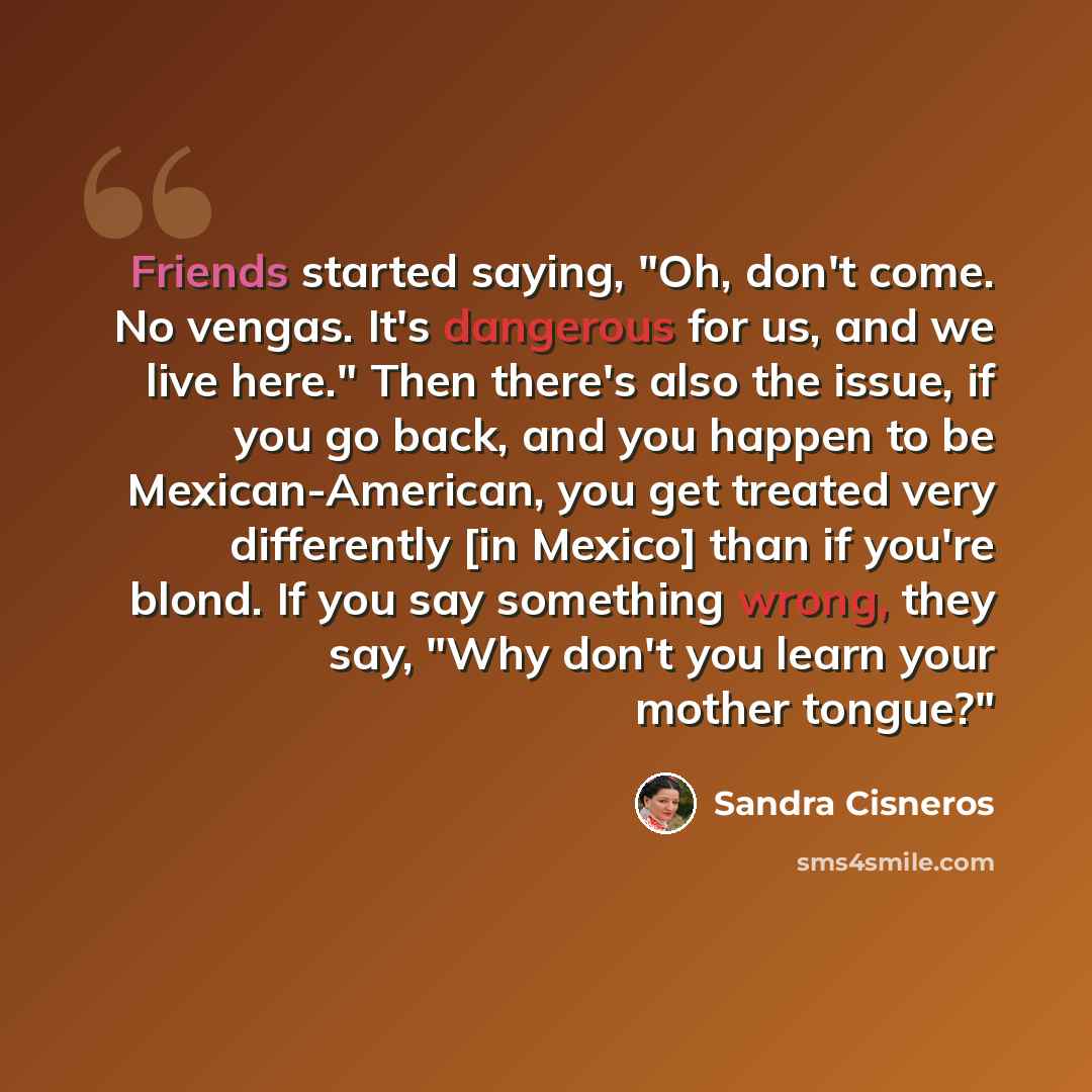 “Friends started saying, "Oh, don't come. No vengas. It's dangerous for us, and we live here." Then there's also the issue, if you go back, and you happen to be Mexican-American, you get treated very differently [in Mexico] than if you're blond. If you say something wrong, they say, "Why don't you…” quote by Sandra Cisneros
