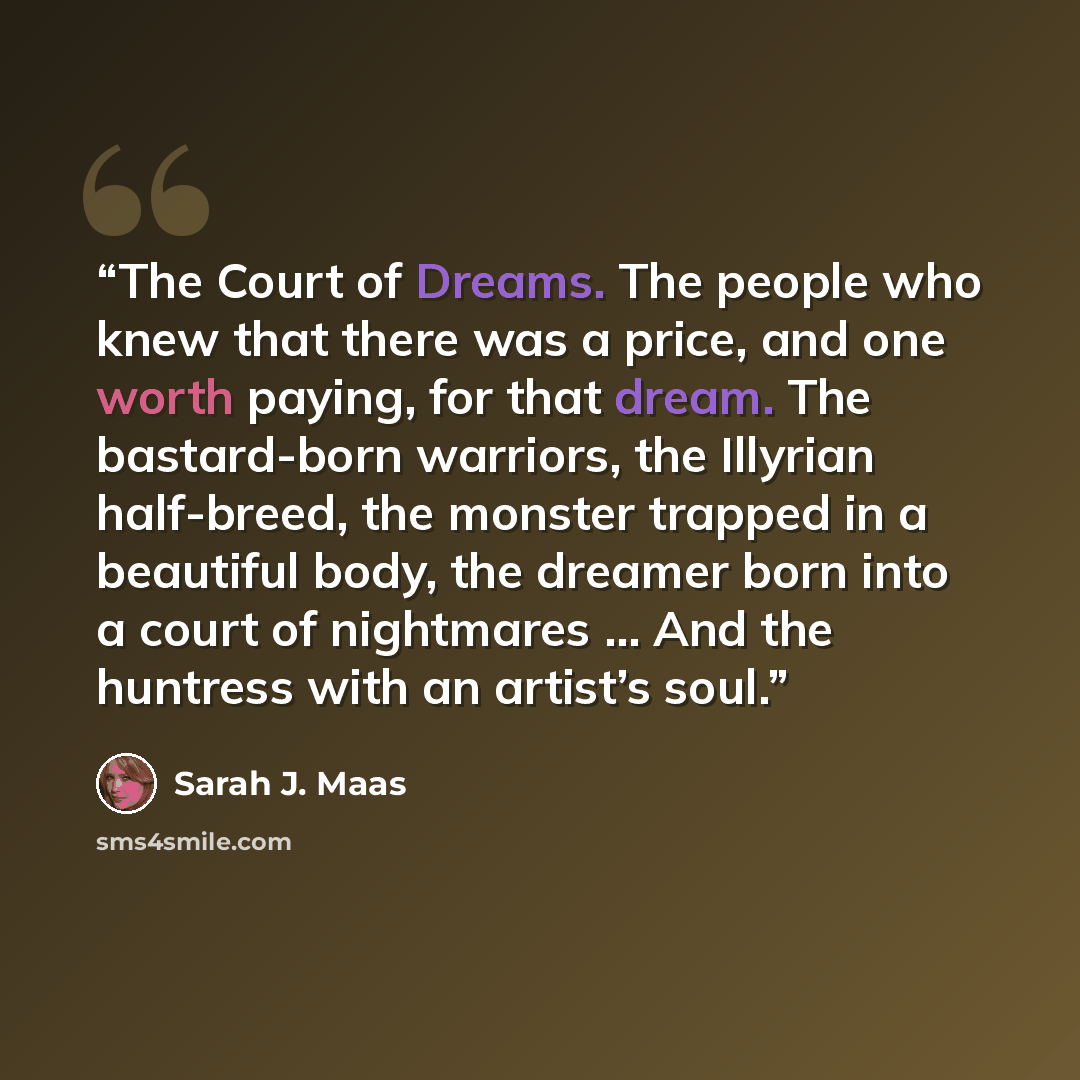 “The Court of Dreams. The people who knew that there was a price, and one worth paying, for that dream. The bastard-born warriors, the Illyrian half-breed, the monster trapped in a beautiful body, the dreamer born into a court of nightmares … And the huntress with an artist’s soul.” quote by Sarah J. Maas