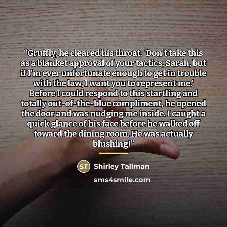 “Gruffly, he cleared his throat. 'Don't take this as a blanket approval of your tactics, Sarah, but if I'm ever unfortunate enough to get in trouble with the law, I want you to represent me.' Before I could respond to this startling and totally out-of-the-blue compliment, he opened the door and was…” quote by Shirley Tallman