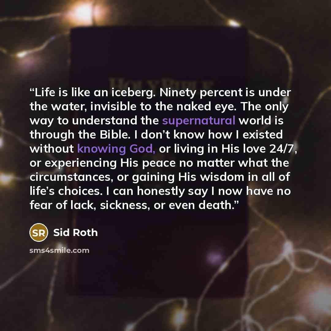 “Life is like an iceberg. Ninety percent is under the water, invisible to the naked eye. The only way to understand the supernatural world is through the Bible. I don’t know how I existed without knowing God, or living in His love 24/7, or experiencing His peace no matter what the circumstances, or…” quote by Sid Roth